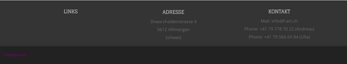 LINKS ADRESSE Shwarzhaldenstrasse 4 5612 Villmergen Schweiz KONTAKT Mail: info@f-art.ch Phone: +41 79 778 70 22 (Andreas) Phone: +41 79 566 69 84 (Ulla) Impressum